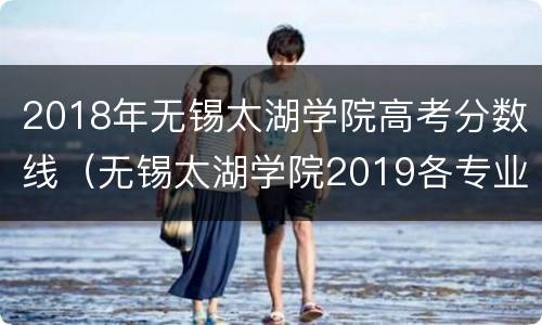 2018年无锡太湖学院高考分数线（无锡太湖学院2019各专业分数线）