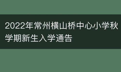 2022年常州横山桥中心小学秋学期新生入学通告