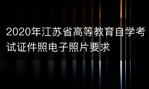 2020年江苏省高等教育自学考试证件照电子照片要求