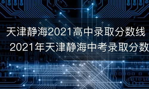 天津静海2021高中录取分数线 2021年天津静海中考录取分数线是多少