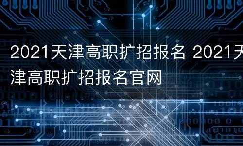 2021天津高职扩招报名 2021天津高职扩招报名官网