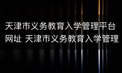 天津市义务教育入学管理平台网址 天津市义务教育入学管理平台官网