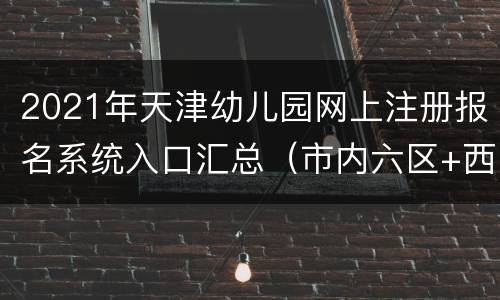 2021年天津幼儿园网上注册报名系统入口汇总（市内六区+西青+武清）
