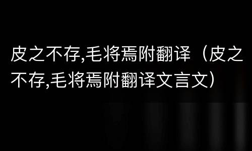 皮之不存,毛将焉附翻译（皮之不存,毛将焉附翻译文言文）