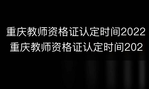 重庆教师资格证认定时间2022 重庆教师资格证认定时间2022年上半年