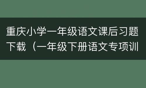 重庆小学一年级语文课后习题下载（一年级下册语文专项训练题电子版）