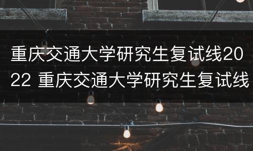 重庆交通大学研究生复试线2022 重庆交通大学研究生复试线2020