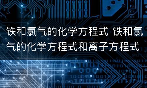 铁和氯气的化学方程式 铁和氯气的化学方程式和离子方程式