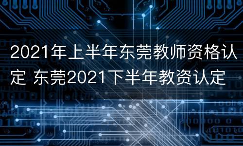 2021年上半年东莞教师资格认定 东莞2021下半年教资认定