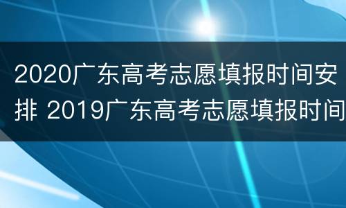2020广东高考志愿填报时间安排 2019广东高考志愿填报时间