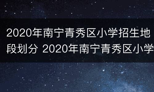2020年南宁青秀区小学招生地段划分 2020年南宁青秀区小学招生地段划分情况