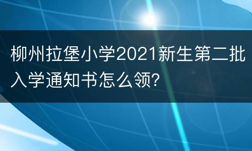 柳州拉堡小学2021新生第二批入学通知书怎么领？