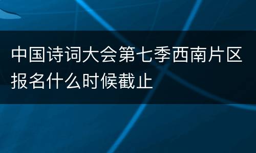 中国诗词大会第七季西南片区报名什么时候截止