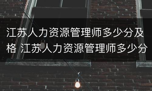 江苏人力资源管理师多少分及格 江苏人力资源管理师多少分及格通过