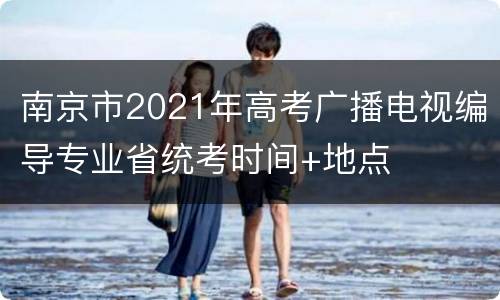 南京市2021年高考广播电视编导专业省统考时间+地点