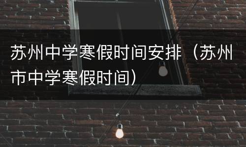 苏州中学寒假时间安排（苏州市中学寒假时间）