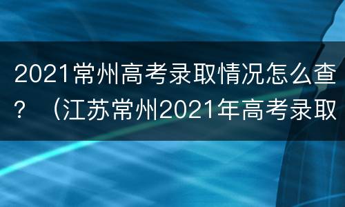 2021常州高考录取情况怎么查？（江苏常州2021年高考录取）