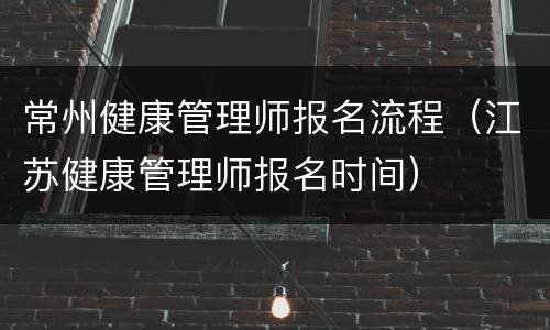 常州健康管理师报名流程（江苏健康管理师报名时间）