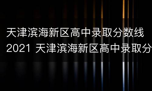 天津滨海新区高中录取分数线2021 天津滨海新区高中录取分数线2021期