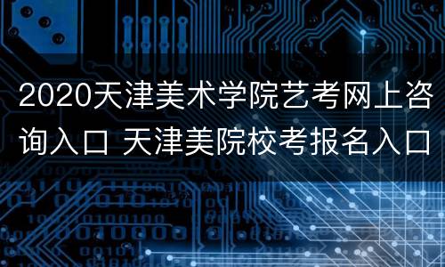 2020天津美术学院艺考网上咨询入口 天津美院校考报名入口