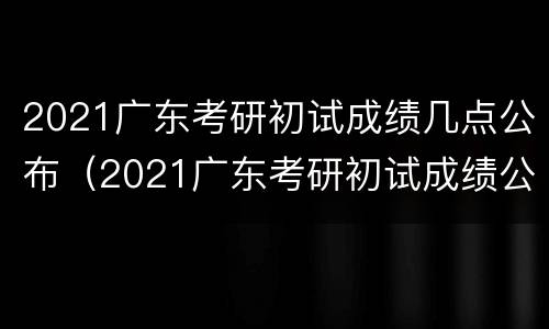 2021广东考研初试成绩几点公布（2021广东考研初试成绩公布的时间）