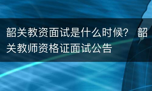 韶关教资面试是什么时候？ 韶关教师资格证面试公告