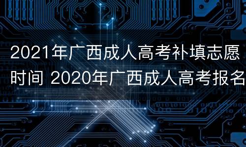 2021年广西成人高考补填志愿时间 2020年广西成人高考报名什么时候截止