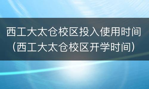 西工大太仓校区投入使用时间（西工大太仓校区开学时间）