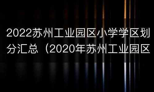 2022苏州工业园区小学学区划分汇总（2020年苏州工业园区小学学区划分）