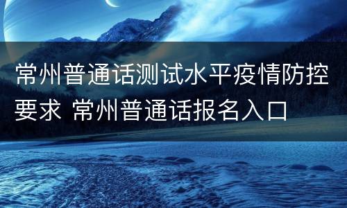 常州普通话测试水平疫情防控要求 常州普通话报名入口