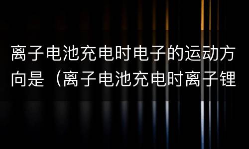 离子电池充电时电子的运动方向是（离子电池充电时离子锂离子运动的方向是）