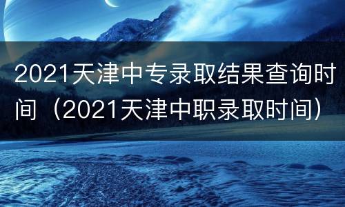 2021天津中专录取结果查询时间（2021天津中职录取时间）