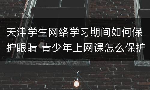 天津学生网络学习期间如何保护眼睛 青少年上网课怎么保护眼睛
