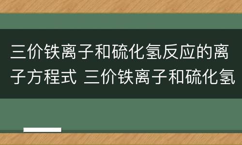 三价铁离子和硫化氢反应的离子方程式 三价铁离子和硫化氢反应的离子方程式是什么