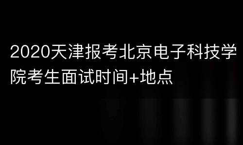 2020天津报考北京电子科技学院考生面试时间+地点