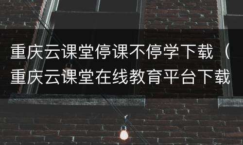 重庆云课堂停课不停学下载（重庆云课堂在线教育平台下载）