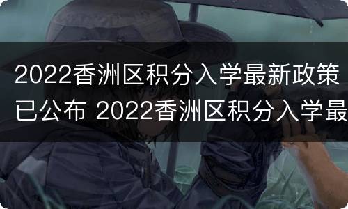 2022香洲区积分入学最新政策已公布 2022香洲区积分入学最新政策已公布结果