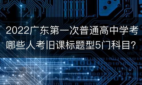 2022广东第一次普通高中学考哪些人考旧课标题型5门科目？