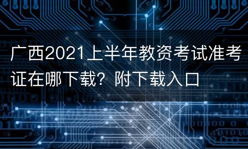 广西2021上半年教资考试准考证在哪下载？附下载入口