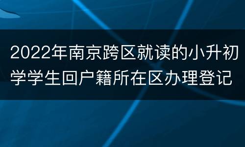 2022年南京跨区就读的小升初学学生回户籍所在区办理登记手续地点汇总