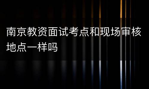 南京教资面试考点和现场审核地点一样吗