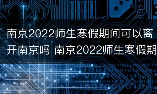 南京2022师生寒假期间可以离开南京吗 南京2022师生寒假期间可以离开南京吗知乎