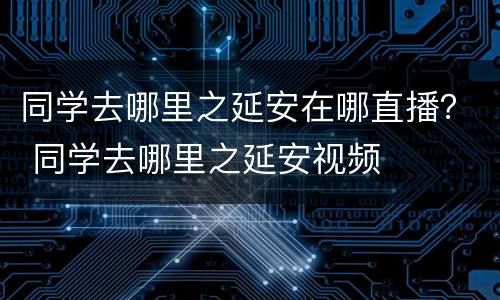 同学去哪里之延安在哪直播？ 同学去哪里之延安视频