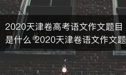 2020天津卷高考语文作文题目是什么 2020天津卷语文作文题目及范文