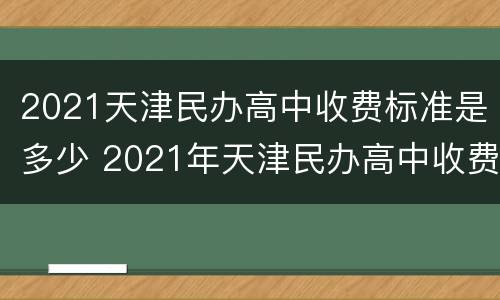 2021天津民办高中收费标准是多少 2021年天津民办高中收费标准