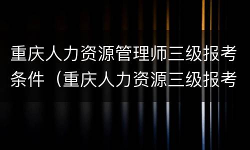 重庆人力资源管理师三级报考条件（重庆人力资源三级报考要求）