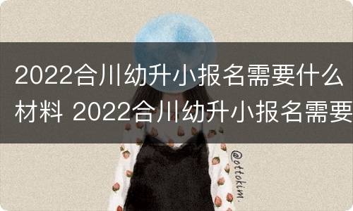 2022合川幼升小报名需要什么材料 2022合川幼升小报名需要什么材料和手续