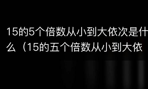 15的5个倍数从小到大依次是什么（15的五个倍数从小到大依次是）