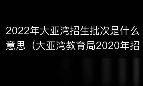 2022年大亚湾招生批次是什么意思（大亚湾教育局2020年招生简章）
