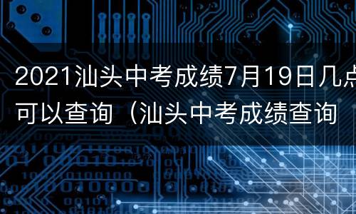 2021汕头中考成绩7月19日几点可以查询（汕头中考成绩查询时间2021具体时间）